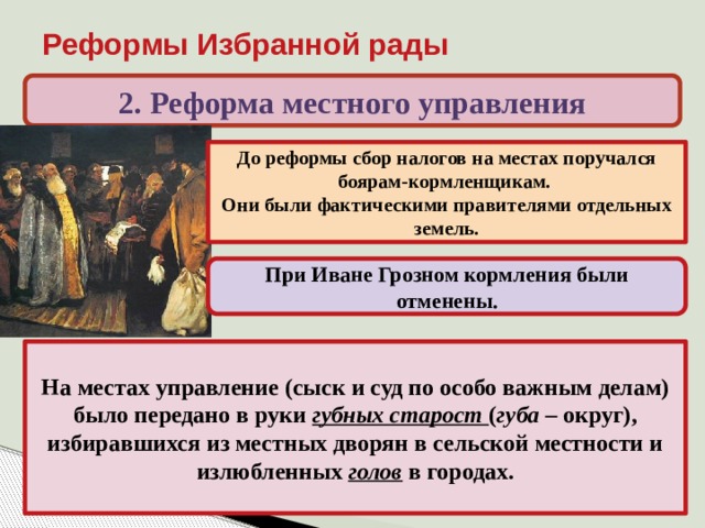 Реформы Избранной рады 2. Реформа местного управления До реформы сбор налогов на местах поручался боярам-кормленщикам. Они были фактическими правителями отдельных земель. При Иване Грозном кормления были отменены. На местах управление (сыск и суд по особо важным делам) было передано в руки губных старост ( губа – округ), избиравшихся из местных дворян в сельской местности и излюбленных голов в городах. 