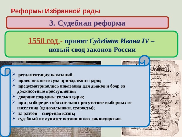 Реформы Избранной рады 3. Судебная реформа 1550 год - принят Судебник Ивана IV –  новый свод законов России Когда и кем был принят свод законов, по которому жила России в первой половине XVI века?  ограничение власти наместников за счет сокращения судебных функций и усиления контроля со стороны центральной администрации; запрещение превращать в холопов детей боярских;  увеличение «пожилого» во время перехода крестьян в Юрьев день;  введение единой меры поземельного налога – большой сохи (до 1679 г.)  население страны обязано было нести тягло – комплекс натуральных и денежных повиннойстей;  регламентация наказаний;  право высшего суда принадлежит царю;  предусматривались наказания для дьяков и бояр за должностные преступления;  дворяне подсудны только царю;  при разборе дел обязательно присутствие выборных от населения (целовальники, старосты);  за разбой – смертная казнь;  судебный иммунитет вотчинников ликвидирован. 