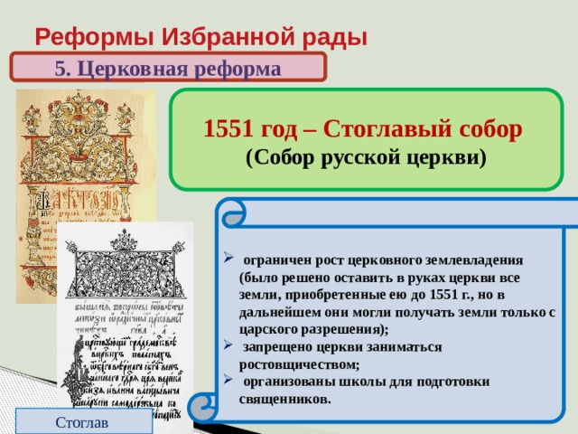 Реформы Избранной рады 5. Церковная реформа 1551 год – Стоглавый собор (Собор русской церкви) До реформ: относительная самостоятельность священников. Нет единообразия в церковных обрядах  подчинение священников митрополиту, создание церковной  иерархии;  создан церковный суд;  регламентированы обряды;  из числа местных святых, почитавшихся в отдельных русских землях, был составлен общерусский список;  новые произведения искусства надо было создавать, следуя утвержденным образцам;   ограничен рост церковного землевладения (было решено оставить в руках церкви все земли, приобретенные ею до 1551 г., но в дальнейшем они могли получать земли только с царского разрешения);  запрещено церкви заниматься ростовщичеством;  организованы школы для подготовки священников. Стоглав 