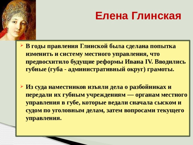 Елена Глинская В годы правления Глинской была сделана попытка изменить и систему местного управления, что предвосхитило будущие реформы Ивана IV. Вводились губные (губа - административный округ) грамоты.  Из суда наместников изъяли дела о разбойниках и передали их губным учреждениям — органам местного управления в губе, которые ведали сначала сыском и судом по уголовным делам, затем вопросами текущего управления.   
