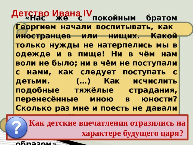 Детство Ивана IV «Нас же с покойным братом Георгием начали воспитывать, как иностранцев или нищих. Какой только нужды не натерпелись мы в одежде и в пище! Ни в чём нам воли не было; ни в чём не поступали с нами, как следует поступать с детьми. (…) Как исчислить подобные тяжёлые страдания, перенесённые мною в юности? Сколько раз мне и поесть не давали вовремя. Что же сказать о доставшейся мне родительской казне? Всё расхитили коварным образом». Иван рос беспризорным, но зорким сиротой в обстановке придворных интриг, борьбы и насилия, проникавших в его детскую опочивальню даже ночью. Детство осталось в памяти Ивана как время обид и унижений, конкретную картину которых он лет через 20 дал в своих письмах к князю Курбскому. Как детские впечатления отразились на характере будущего царя? 