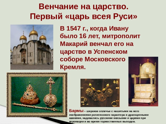 Венчание на царство. Первый «царь всея Руси» В 1547 г., когда Ивану было 16 лет, митрополит Макарий венчал его на царство в Успенском соборе Московского Кремля. Бармы – широкое оплечье с нашитыми на него изображениями религиозного характера и драгоценными камнями, надевались русскими князьями и царями при коронации и во время торжественных выходов. 