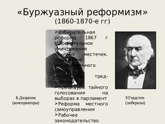 «Буржуазный реформизм»  (1860-1870-е гг) Избирательная реформа 1867 г (окончательное уничтожение «гнилых местечек, понижение имущественного ценза) Узаконены тред-юнионы Процедура тайного голосования на выборах в парламент Реформа местного самоуправления Рабочее законодательство (ограничение рабочего дня, ограничение детского труда) Б.Дизраэли (консерваторы) У.Гладстон  (либералы) 