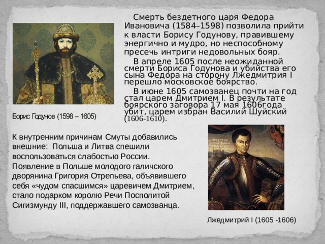 Смерть бездетного царя Федора Ивановича  ( 1584–1598 ) позволила прийти к власти Борису Годунову, правившему энергично и мудро, но неспособному пресечь интриги недовольных бояр. В апреле 1605 после неожиданной смерти Бориса Годунова и убийства его сына Федора на сторону Лжедмитрия I перешло московское боярство. В июне 1605 самозванец почти на год стал царем Дмитрием I. В результате боярского заговора 17 мая 1606года убит, царем избран Василий Шуйский ( 1606-1610) . К внутренним причинам Смуты добавились внешние: Польша и Литва спешили воспользоваться слабостью России. Появление в Польше молодого галичского дворянина Григория Отрепьева, объявившего себя «чудом спасшимся» царевичем Дмитрием, стало подарком королю Речи Посполитой Сигизмунду III, поддержавшего самозванца. Лжедмитрий I (1605 -1606) 