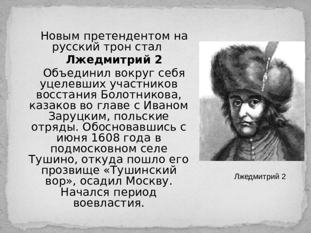 Новым претендентом на русский трон стал Лжедмитрий 2 Объединил вокруг себя уцелевших участников восстания Болотникова, казаков во главе с Иваном Заруцким, польские отряды. Обосновавшись с июня 1608 года в подмосковном селе Тушино, откуда пошло его прозвище «Тушинский вор», осадил Москву. Начался период воевластия. Лжедмитрий 2 