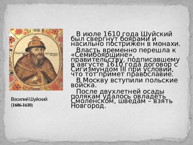 В июле 1610 года Шуйский был свергнут боярами и насильно пострижен в монахи. Власть временно перешла к «Семибоярщине», правительству, подписавшему в августе 1610 года договор с Сигизмундом III при условии, что тот примет православие. В Москву вступили польские войска. После двухлетней осады полякам удалось овладеть Смоленском, шведам – взять Новгород. 