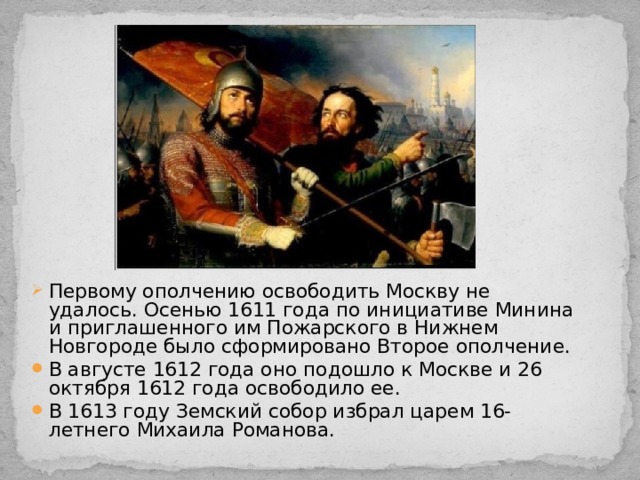 Первому ополчению освободить Москву не удалось. Осенью 1611 года по инициативе Минина и приглашенного им Пожарского в Нижнем Новгороде было сформировано Второе ополчение. В августе 1612 года оно подошло к Москве и 26 октября 1612 года освободило ее. В 1613 году Земский собор избрал царем 16-летнего Михаила Романова. 
