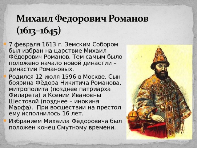 7 февраля 1613 г. Земским Собором был избран на царствие Михаил Фёдорович Романов. Тем самым было положено начало новой династии – династии Романовых. Родился 12 июля 1596 в Москве. Сын боярина Фёдора Никитича Романова, митрополита (позднее патриарха Филарета) и Ксении Ивановны Шестовой (позднее – инокиня Марфа). При восшествии на престол ему исполнилось 16 лет. Избранием Михаила Фёдоровича был положен конец Смутному времени. 15 