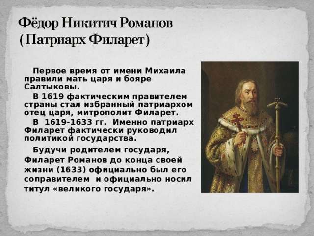 Первое время от имени Михаила правили мать царя и бояре Салтыковы. В 1619 фактическим правителем страны стал избранный патриархом отец царя, митрополит Филарет. В 1619-1633 гг. Именно патриарх Филарет фактически руководил политикой государства. Будучи родителем государя, Филарет Романов до конца своей жизни (1633) официально был его соправителем и официально носил титул «великого государя». 15 