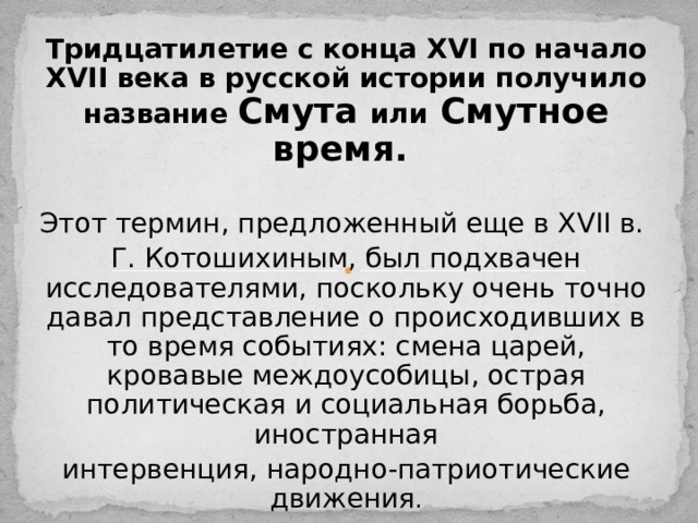 Тридцатилетие с конца XVI по начало XVII века в русской истории получило название Смута или Смутное время. Этот термин, предложенный еще в XVII в. Г. Котошихиным, был подхвачен исследователями, поскольку очень точно давал представление о происходивших в то время событиях: смена царей, кровавые междоусобицы, острая политическая и социальная борьба, иностранная интервенция, народно-патриотические движения . 