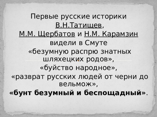 Первые русские историки В.Н.Татищев , М.М. Щербатов и Н.М. Карамзин  видели в Смуте «безумную распрю знатных шляхецких родов», «буйство народное», «разврат русских людей от черни до вельмож», «бунт безумный и беспощадный» . 