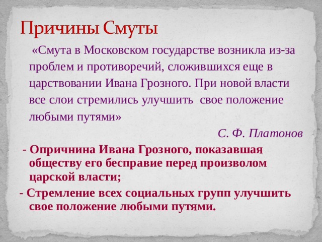  «Смута в Московском государстве возникла из-за проблем и противоречий, сложившихся еще в царствовании Ивана Грозного. При новой власти все слои стремились улучшить свое положение любыми путями»  С. Ф. Платонов  - Опричнина Ивана Грозного, показавшая обществу его бесправие перед произволом царской власти; - Стремление всех социальных групп улучшить свое положение любыми путями. 