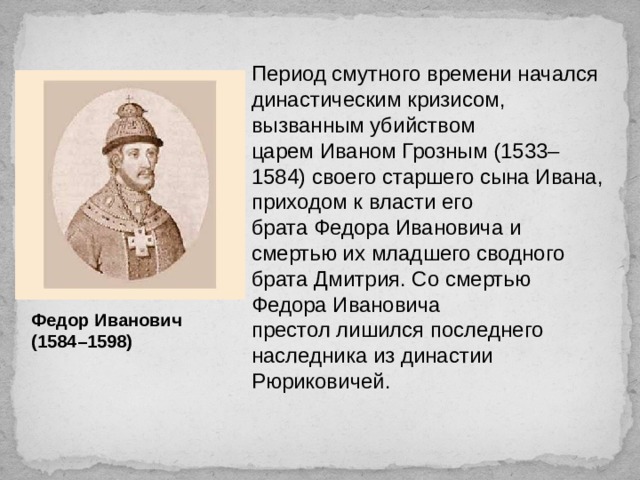 Период смутного времени начался династическим кризисом, вызванным убийством царем Иваном Грозным   ( 1533–1584) своего старшего сына Ивана, приходом к власти его брата Федора Ивановича и смертью их младшего сводного брата Дмитрия. Со смертью Федора Ивановича престол лишился последнего наследника из династии Рюриковичей.   Федор Иванович (1584–1598) 
