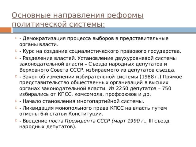    Основные направления реформы политической системы:    - Демократизация процесса выборов в представительные органы власти. - Курс на создание социалистического правового государства. - Разделение властей. Установление двухуровневой системы законодательной власти – Съезда народных депутатов и Верховного Совета СССР, избираемого из депутатов съезда. - Закон об изменении избирательной системы (1988 г.) Прямое представительство общественных организаций в высших органах законодательной власти. Из 2250 депутатов – 750 избирались от КПСС, комсомола, профсоюзов и др. - Начало становления многопартийной системы. - Ликвидация монопольного права КПСС на власть путем отмены 6-й статьи Конституции. - Введение поста Президента СССР (март 1990 г., III съезд народных депутатов).  