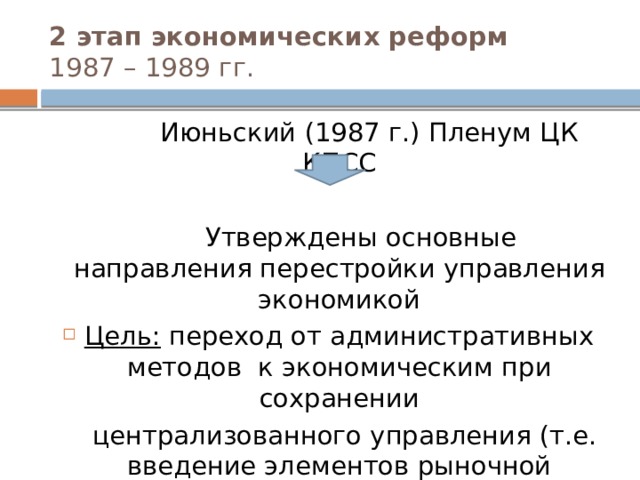2 этап экономических реформ  1987 – 1989 гг.  Июньский (1987 г.) Пленум ЦК КПСС  Утверждены основные направления перестройки управления экономикой Цель: переход от административных методов к экономическим при сохранении  централизованного управления (т.е. введение элементов рыночной экономики)  