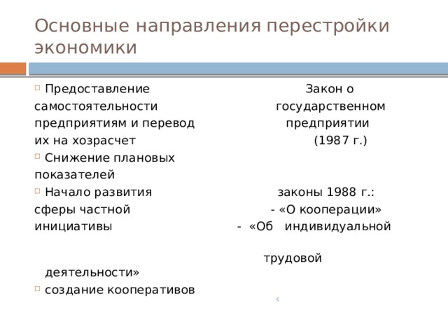 Основные направления перестройки экономики Предоставление Закон о самостоятельности государственном предприятиям и перевод предприятии их на хозрасчет (1987 г.) Снижение плановых показателей Начало развития законы 1988 г.: сферы частной - «О кооперации» инициативы - «Об индивидуальной  трудовой деятельности» создание кооперативов  