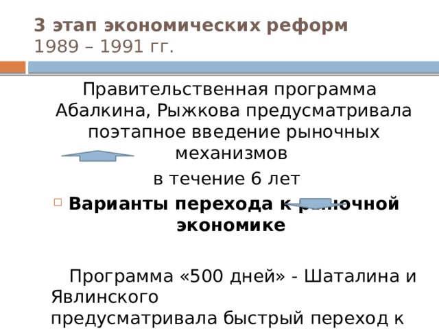3 этап экономических реформ  1989 – 1991 гг.  Правительственная программа Абалкина, Рыжкова предусматривала поэтапное введение рыночных механизмов в течение 6 лет Варианты перехода к рыночной экономике  Программа «500 дней» - Шаталина и Явлинского предусматривала быстрый переход к рынку в течение 500 дней (т.е. за 1,5 года)  