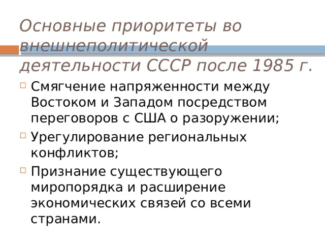 Основные приоритеты во внешнеполитической деятельности СССР после 1985 г.   Смягчение напряженности между Востоком и Западом посредством переговоров с США о разоружении; Урегулирование региональных конфликтов; Признание существующего миропорядка и расширение экономических связей со всеми странами.  