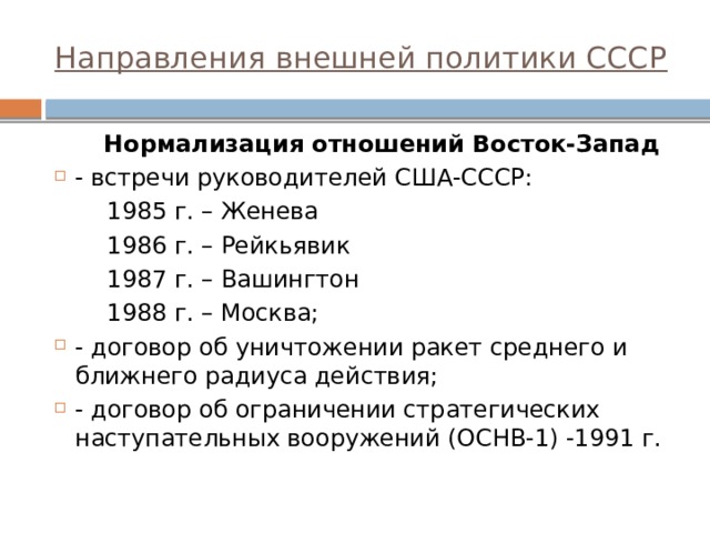 Направления внешней политики СССР  Нормализация отношений Восток-Запад - встречи руководителей США-СССР:  1985 г. – Женева  1986 г. – Рейкьявик  1987 г. – Вашингтон  1988 г. – Москва; - договор об уничтожении ракет среднего и ближнего радиуса действия; - договор об ограничении стратегических наступательных вооружений (ОСНВ-1) -1991 г.  