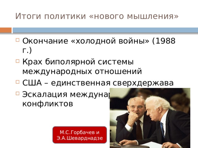 Итоги политики «нового мышления» Окончание «холодной войны» (1988 г.) Крах биполярной системы международных отношений США – единственная сверхдержава Эскалация международных военных конфликтов М.С.Горбачев и Э.А.Шеварднадзе 