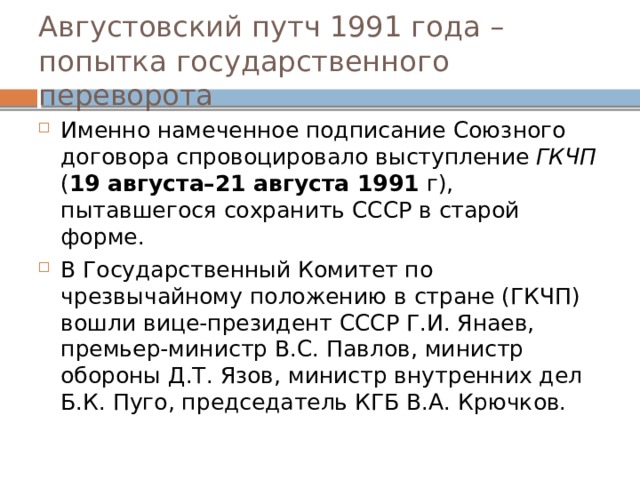 Августовский путч 1991 года – попытка государственного переворота Именно намеченное подписание Союзного договора спровоцировало выступление ГКЧП ( 19 августа–21 августа 1991 г), пытавшегося сохранить СССР в старой форме. В Государственный Комитет по чрезвычайному положению в стране (ГКЧП) вошли вице-президент СССР Г.И. Янаев, премьер-министр В.С. Павлов, министр обороны Д.Т. Язов, министр внутренних дел Б.К. Пуго, председатель КГБ В.А. Крючков. 