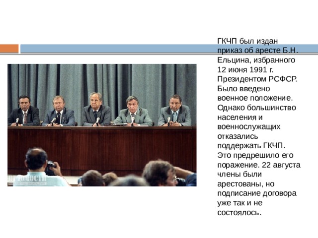 ГКЧП был издан приказ об аресте Б.Н. Ельцина, избранного 12 июня 1991 г. Президентом РСФСР. Было введено военное положение. Однако большинство населения и военнослужащих отказались поддержать ГКЧП. Это предрешило его поражение. 22 августа члены были арестованы, но подписание договора уже так и не состоялось. 