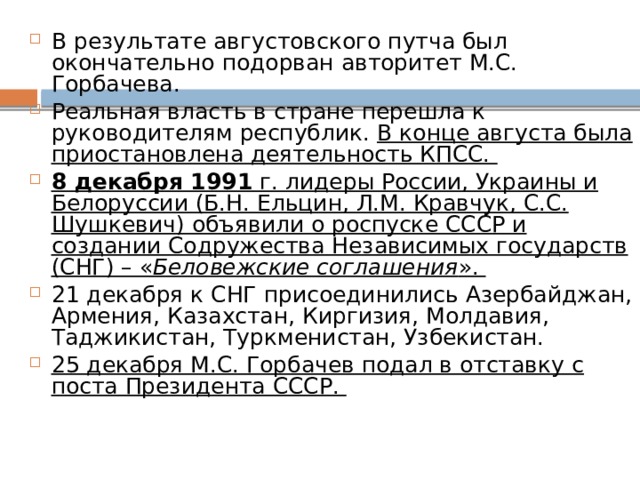 В результате августовского путча был окончательно подорван авторитет М.С. Горбачева. Реальная власть в стране перешла к руководителям республик. В конце августа была приостановлена деятельность КПСС. 8 декабря 1991 г. лидеры России, Украины и Белоруссии (Б.Н. Ельцин, Л.М. Кравчук, С.С. Шушкевич) объявили о роспуске СССР и создании Содружества Независимых государств (СНГ) – « Беловежские соглашения ». 21 декабря к СНГ присоединились Азербайджан, Армения, Казахстан, Киргизия, Молдавия, Таджикистан, Туркменистан, Узбекистан. 25 декабря М.С. Горбачев подал в отставку с поста Президента СССР. 