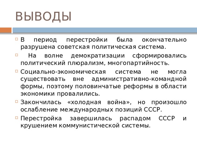 ВЫВОДЫ В период перестройки была окончательно разрушена советская политическая система.  На волне демократизации сформировались политический плюрализм, многопартийность. Социально-экономическая система не могла существовать вне административно-командной формы, поэтому половинчатые реформы в области экономики провалились. Закончилась «холодная война», но произошло ослабление международных позиций СССР. Перестройка завершилась распадом СССР и крушением коммунистической системы.  