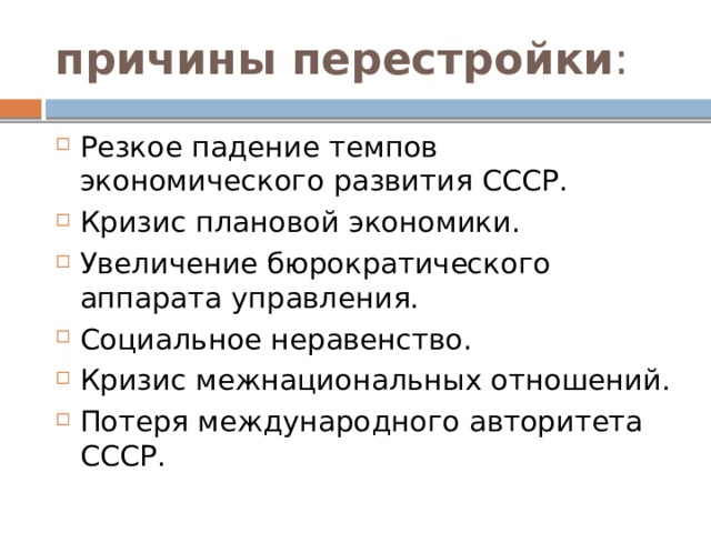 причины перестройки : Резкое падение темпов экономического развития СССР. Кризис плановой экономики. Увеличение бюрократического аппарата управления. Социальное неравенство. Кризис межнациональных отношений. Потеря международного авторитета СССР.  
