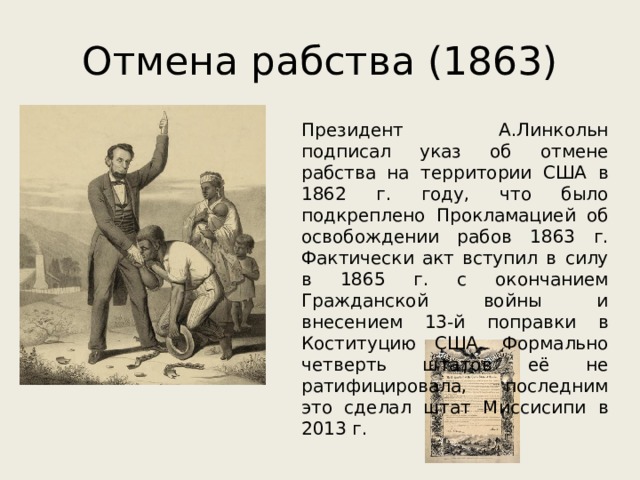 Отмена рабства (1863) Президент А.Линкольн подписал указ об отмене рабства на территории США в 1862 г. году, что было подкреплено Прокламацией об освобождении рабов 1863 г. Фактически акт вступил в силу в 1865 г. с окончанием Гражданской войны и внесением 13-й поправки в Коституцию США. Формально четверть штатов её не ратифицировала, последним это сделал штат Миссисипи в 2013 г. 