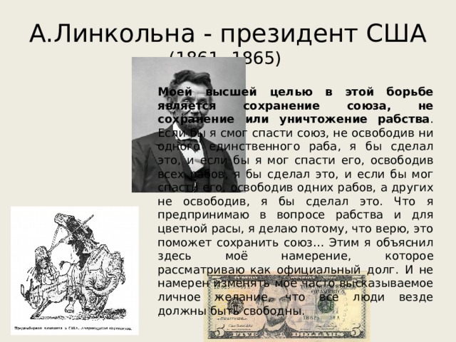 А.Линкольна - президент США  (1861 -1865) Моей высшей целью в этой борьбе является сохранение союза, не сохранение или уничтожение рабства . Если бы я смог спасти союз, не освободив ни одного единственного раба, я бы сделал это, и если бы я мог спасти его, освободив всех рабов, я бы сделал это, и если бы мог спасти его, освободив одних рабов, а других не освободив, я бы сделал это. Что я предпринимаю в вопросе рабства и для цветной расы, я делаю потому, что верю, это поможет сохранить союз… Этим я объяснил здесь моё намерение, которое рассматриваю как официальный долг. И не намерен изменять моё часто высказываемое личное желание, что все люди везде должны быть свободны. 