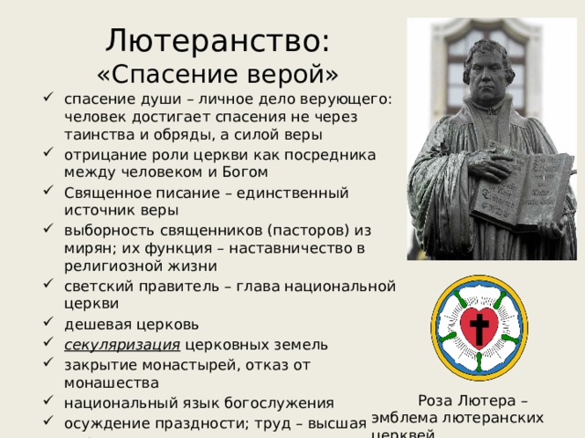 Лютеранство:  «Спасение верой» спасение души – личное дело верующего: человек достигает спасения не через таинства и обряды, а силой веры отрицание роли церкви как посредника между человеком и Богом Священное писание – единственный источник веры выборность священников (пасторов) из мирян; их функция – наставничество в религиозной жизни светский правитель – глава национальной церкви дешевая церковь секуляризация церковных земель закрытие монастырей, отказ от монашества национальный язык богослужения осуждение праздности; труд – высшая моральная ценность Роза Лютера – эмблема лютеранских церквей 