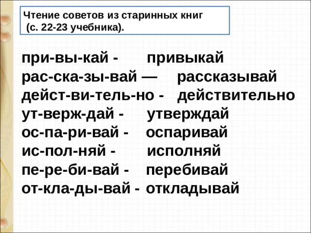 Чтение советов из старинных книг  (с. 22-23 учебника). при-вы-кай -  привыкай рас-ска-зы-вай —  рассказывай дейст-ви-тель-но - действительно ут-верж-дай -  утверждай ос-па-ри-вай -  оспаривай ис-пол-няй -  исполняй при-вы-кай -  привыкай рас-ска-зы-вай —  рассказывай дейст-ви-тель-но - действительно ут-верж-дай -  утверждай ос-па-ри-вай -  оспаривай ис-пол-няй -  исполняй пе-ре-би-вай -  перебивай от-кла-ды-вай -  откладывай 