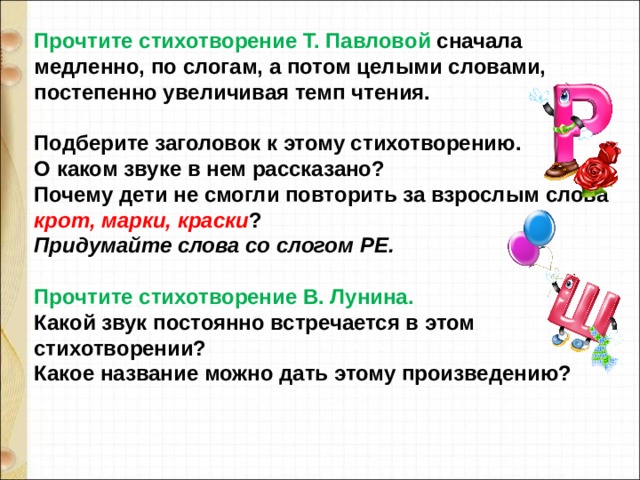 Прочтите стихотворение Т. Павловой сначала медленно, по слогам, а потом целыми словами, постепенно увеличивая темп чтения.  Подберите заголовок к этому стихотворению. О каком звуке в нем рассказано? Почему дети не смогли повторить за взрослым слова крот, марки, краски ? Придумайте слова со слогом РЕ.  Прочтите стихотворение В. Лунина. Какой звук постоянно встречается в этом стихотворении? Какое название можно дать этому произведению? 