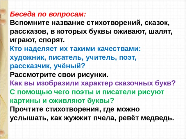 Беседа по вопросам: Вспомните название стихотворений, сказок, рассказов, в которых буквы оживают, шалят, играют, спорят. Кто наделяет их такими качествами: художник, писатель, учитель, поэт, рассказчик, учёный? Рассмотрите свои рисунки. Как вы изобразили характер сказочных букв? С помощью чего поэты и писатели рисуют картины и оживляют буквы? Прочтите стихотворения, где можно услышать, как жужжит пчела, ревёт медведь. 