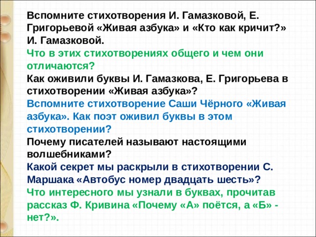 Вспомните стихотворения И. Гамазковой, Е. Григорьевой «Живая азбука» и «Кто как кричит?» И. Гамазковой. Что в этих стихотворениях общего и чем они отличаются? Как оживили буквы И. Гамазкова, Е. Григорьева в стихотворении «Живая азбука»? Вспомните стихотворение Саши Чёрного «Живая азбука». Как поэт оживил буквы в этом стихотворении? Почему писателей называют настоящими волшебниками? Какой секрет мы раскрыли в стихотворении С. Маршака «Автобус номер двадцать шесть»? Что интересного мы узнали в буквах, прочитав рассказ Ф. Кривина «Почему «А» поётся, а «Б» - нет?». 