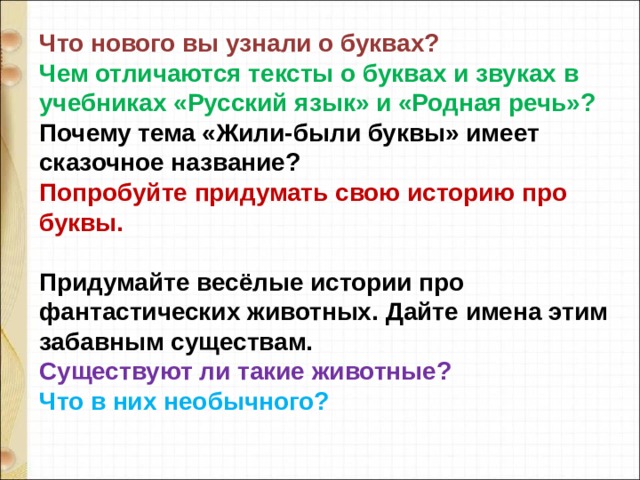 Что нового вы узнали о буквах? Чем отличаются тексты о буквах и звуках в учебниках «Русский язык» и «Родная речь»? Почему тема «Жили-были буквы» имеет сказочное название? Попробуйте придумать свою историю про буквы.  Придумайте весёлые истории про фантастических животных.  Дайте имена этим забавным существам. Существуют ли такие животные? Что в них необычного?   