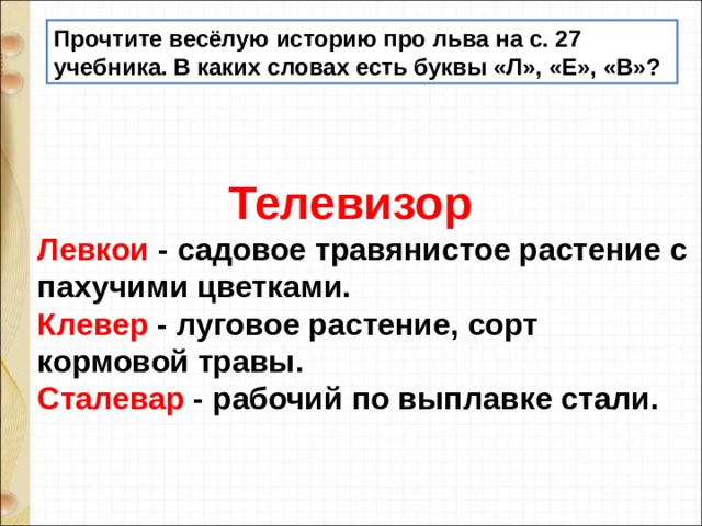 Прочтите весёлую историю про льва на с. 27 учебника. В каких словах есть буквы «Л», «Е», «В»?  Телевизор Левкои - садовое травянистое растение с пахучими цветками. Клевер - луговое растение, сорт кормовой травы. Сталевар - рабочий по выплавке стали. 