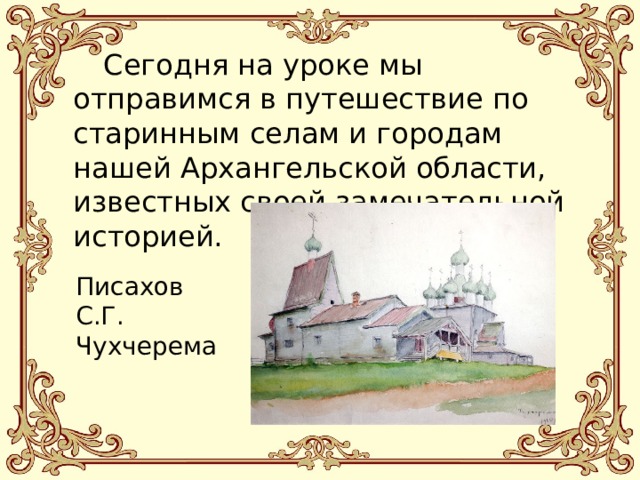  Сегодня на уроке мы отправимся в путешествие по старинным селам и городам нашей Архангельской области, известных своей замечательной историей. Писахов С.Г. Чухчерема 