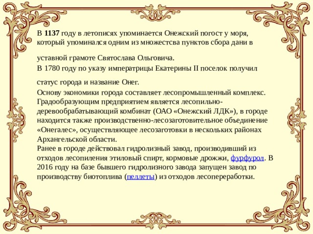 В 1137 году в летописях упоминается Онежский погост у моря, который упоминался одним из множестсва пунктов сбора дани в уставной грамоте Святослава Ольговича .  В 1780 году по указу императрицы Екатерины II поселок получил статус города и название Онег.  Основу экономики города составляет лесопромышленный комплекс. Градообразующим предприятием является лесопильно-деревообрабатывающий комбинат (ОАО «Онежский ЛДК»), в городе находится также производственно-лесозаготовительное объединение «Онегалес», осуществляющее лесозаготовки в нескольких районах Архангельской области. Ранее в городе действовал гидролизный завод, производивший из отходов лесопиления этиловый спирт, кормовые дрожжи,  фурфурол . В 2016 году на базе бывшего гидролизного завода запущен завод по производству биотоплива ( пеллеты ) из отходов лесопереработки. 