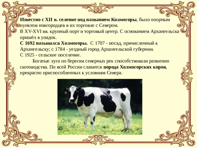 Известно с ХІІ в. селение под названием Колмогоры , было опорным пунктом новгородцев в их торговле с Севером. В XV-XVI вв. крупный порт и торговый центр. С основанием Архангельска пришёл в упадок. С 1692 назывался Xолмогоры. С 1707 - посад, причисленный к Архангельску; с 1784 - уездный город Архангельской губернии. С 1925 - сельское поселение.          Богатые луга по берегам северных рек способствовали развитию скотоводства. По всей России славится порода Холмогорских коров , прекрасно приспособленных к условиям Севера. 