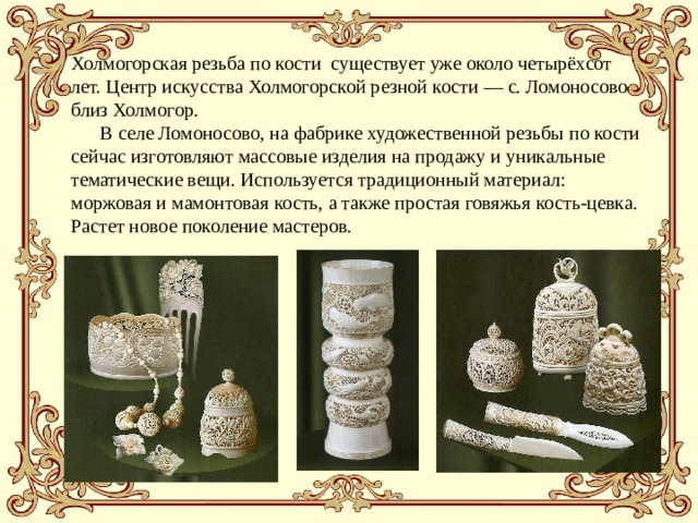 Холмогорская резьба по кости  существует уже около четырёхсот лет. Центр искусства Холмогорской резной кости — с. Ломоносово близ Холмогор.  В селе Ломоносово, на фабрике художественной резьбы по кости сейчас изготовляют массовые изделия на продажу и уникальные тематические вещи. Используется традиционный материал: моржовая и мамонтовая кость, а также простая говяжья кость-цевка. Растет новое поколение мастеров. 