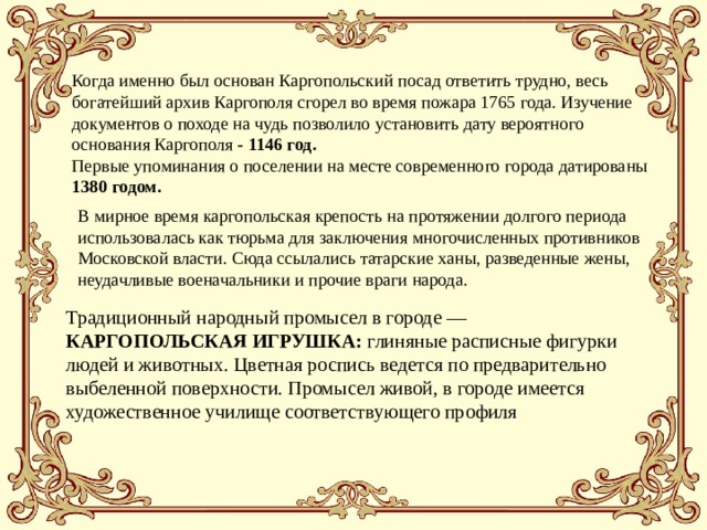 Когда именно был основан Каргопольский посад ответить трудно, весь богатейший архив Каргополя сгорел во время пожара 1765 года. Изучение документов о походе на чудь позволило установить дату вероятного основания Каргополя - 1146 год. Первые упоминания о поселении на месте современного города датированы 1380 годом.  В мирное время каргопольская крепость на протяжении долгого периода использовалась как тюрьма для заключения многочисленных противников Московской власти. Сюда ссылались татарские ханы, разведенные жены, неудачливые военачальники и прочие враги народа. Традиционный народный промысел в городе — КАРГОПОЛЬСКАЯ ИГРУШКА: глиняные расписные фигурки людей и животных. Цветная роспись ведется по предварительно выбеленной поверхности. Промысел живой, в городе имеется художественное училище соответствующего профиля 
