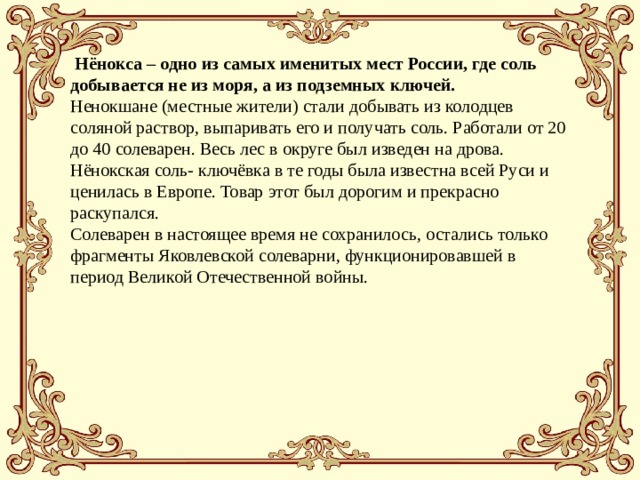  Нёнокса – одно из самых именитых мест России, где соль добывается не из моря, а из подземных ключей. Ненокшане (местные жители) стали добывать из колодцев соляной раствор, выпаривать его и получать соль. Работали от 20 до 40 солеварен. Весь лес в округе был изведен на дрова. Нёнокская соль- ключёвка в те годы была известна всей Руси и ценилась в Европе. Товар этот был дорогим и прекрасно раскупался.  Солеварен в настоящее время не сохранилось, остались только фрагменты Яковлевской солеварни, функционировавшей в период Великой Отечественной войны.    