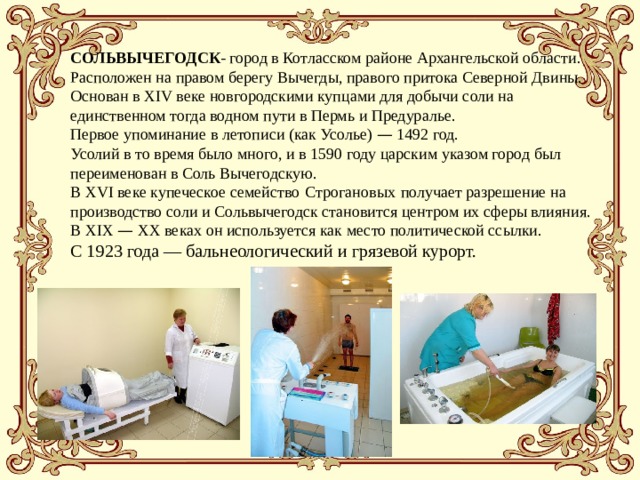СОЛЬВЫЧЕГОДСК - город в Котласском районе Архангельской области. Расположен на правом берегу Вычегды, правого притока Северной Двины. Основан в XIV веке новгородскими купцами для добычи соли на единственном тогда водном пути в Пермь и Предуралье. Первое упоминание в летописи (как Усолье) — 1492 год. Усолий в то время было много, и в 1590 году царским указом город был переименован в Соль Вычегодскую.   В XVI веке купеческое семейство   Строгановых   получает разрешение на производство соли и Сольвычегодск становится центром их сферы влияния. В XIX — XX веках он используется как место политической ссылки.  С 1923 года — бальнеологический и грязевой курорт.    