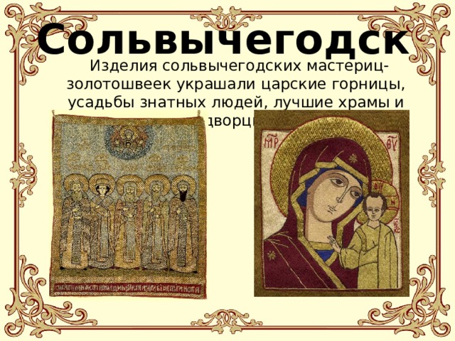 Сольвычегодск   Изделия сольвычегодских мастериц-золотошвеек украшали царские горницы, усадьбы знатных людей, лучшие храмы и дворцы. 