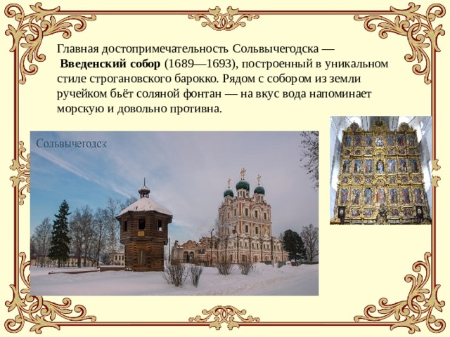 Главная достопримечательность Сольвычегодска —  Введенский собор (1689—1693), построенный в уникальном стиле строгановского барокко. Рядом с собором из земли ручейком бьёт соляной фонтан — на вкус вода напоминает морскую и довольно противна.  Главная достопримечательность Сольвычегодска —  Введенский собор (1689 — 1693), построенный в уникальном стиле строгановского барокко. Он шедевр и по своей монументальности, и по необыкновенной, нигде более не встречающейся стилевой вычурности (изразцы, узоры по камню, оригинальной формы купола). Рядом с собором из земли ручейком бьёт соляной фонтан — на вкус вода напоминает морскую и довольно противна.   