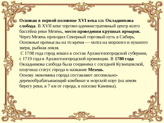 Основан в первой половине XVI века как Окладникова слобода . В XVII веке торгово-административный центр всего бассейна реки Мезень, место проведения крупных ярмарок . Через Мезень проходил Северный торговый путь в Сибирь. Основные промыслы на то время — охота на морского и пушного зверя, рыбная ловля.  С 1708 года город вошел в состав Архангелогородской губернии, с 1719 года в Архангелогородской провинции. В 1780 года Окладникова слобода была соединена с соседней Кузнецовской, получила статус города и название Мезень .  Основу экономика города составляют лесопильно-деревообрабатывающий комбинат и морской порт (на левом берегу реки, в 7 км от города, в поселке Каменка). 