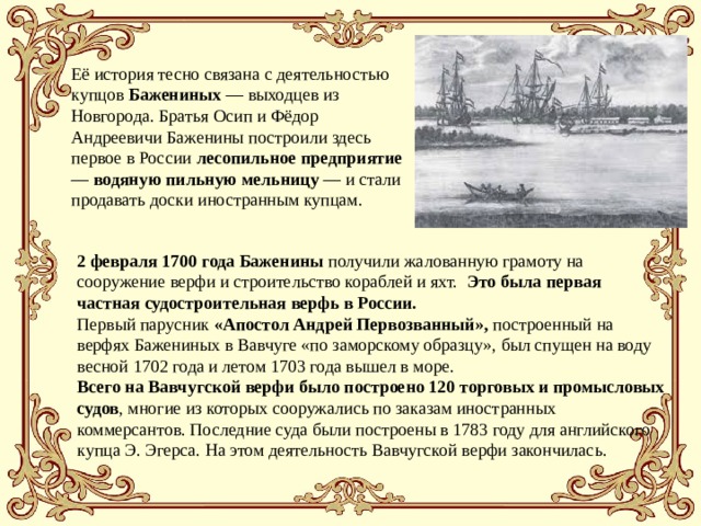 Её история тесно связана с деятельностью купцов Бажениных — выходцев из Новгорода. Братья Осип и Фёдор Андреевичи Баженины построили здесь первое в России лесопильное предприятие — водяную пильную мельницу — и стали продавать доски иностранным купцам. 2 февраля 1700 года Баженины получили жалованную грамоту на сооружение верфи и строительство кораблей и яхт. Это была первая частная судостроительная верфь в России.  Первый парусник «Апостол Андрей Первозванный», построенный на верфях Бажениных в Вавчуге «по заморскому образцу», был спущен на воду весной 1702 года и летом 1703 года вышел в море. Всего на Вавчугской верфи было построено 120 торговых и промысловых судов , многие из которых сооружались по заказам иностранных коммерсантов. Последние суда были построены в 1783 году для английского купца Э. Эгерса. На этом деятельность Вавчугской верфи закончилась. 