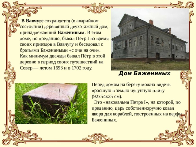  В Вавчуге сохраняется (в аварийном состоянии) деревянный двухэтажный дом, принадлежавший Бажениным . В этом доме, по преданию, бывал Пётр I во время своих приездов в Вавчугу и беседовал с братьями Бажениными «с очи на очи». Как минимум дважды бывал Пётр в этой деревне в период своих путешествий на Север — летом 1693 и в 1702 году. Дом Бажениных Перед домом на берегу можно видеть вросшую в землю чугунную плиту (92х54х25 см).  Это «наковальня Петра I», на которой, по преданию, царь собственноручно ковал якоря для кораблей, построенных на верфи Бажениных. 